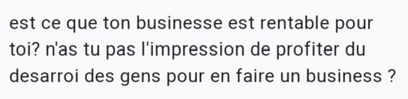 Capture écran d'une question reçue : Est-ce que ton Business est rentable pour toi ? N'as-tu pas l'impression de profiter du désarroi des gens pour en faire Business ?